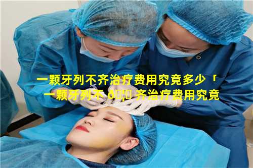 一颗牙列不齐治疗费用究竟多少「一颗牙列不 🦅 齐治疗费用究竟多少钱呢」